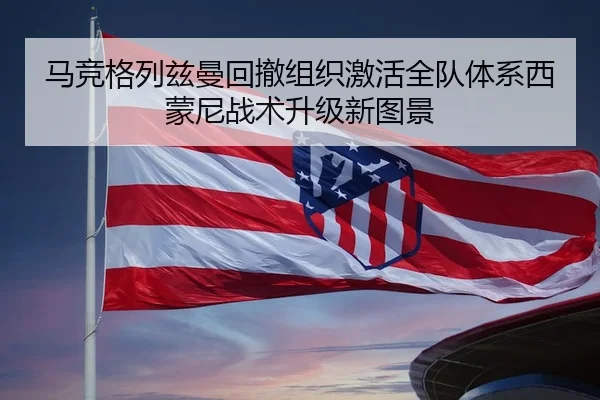 马竞格列兹曼回撤组织激活全队体系西蒙尼战术升级新图景