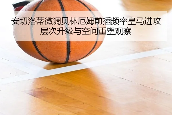 安切洛蒂微调贝林厄姆前插频率皇马进攻层次升级与空间重塑观察