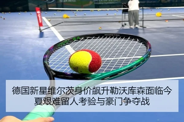 德国新星维尔茨身价飙升勒沃库森面临今夏艰难留人考验与豪门争夺战