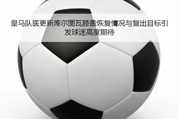 皇马队医更新库尔图瓦膝盖恢复情况与复出目标引发球迷高度期待