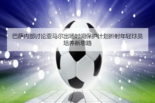 巴萨内部讨论亚马尔出场时间保护计划折射年轻球员培养新思路