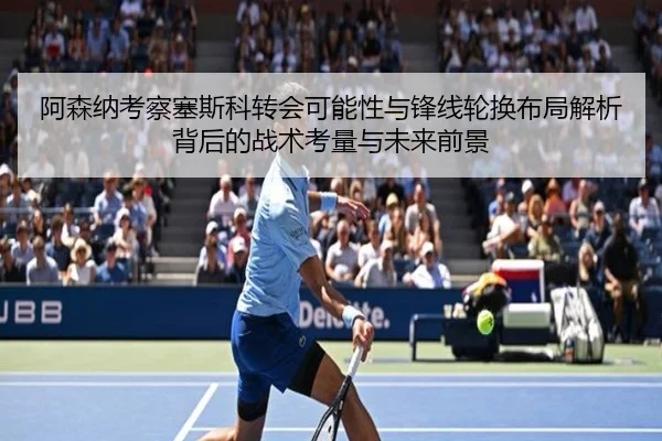 阿森纳考察塞斯科转会可能性与锋线轮换布局解析背后的战术考量与未来前景