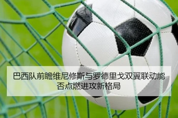 巴西队前瞻维尼修斯与罗德里戈双翼联动能否点燃进攻新格局