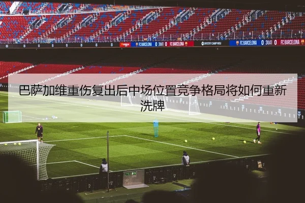 巴萨加维重伤复出后中场位置竞争格局将如何重新洗牌