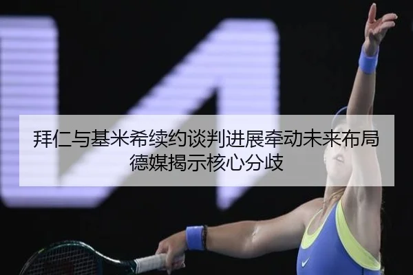 拜仁与基米希续约谈判进展牵动未来布局德媒揭示核心分歧