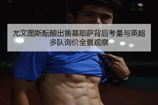 尤文图斯酝酿出售基耶萨背后考量与英超多队询价全景观察