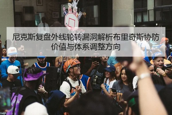 尼克斯复盘外线轮转漏洞解析布里奇斯协防价值与体系调整方向